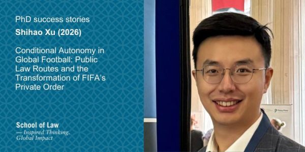 Photo of Shihao Xu to the right. Text reads: PhD success stories. Shihao Xu (2026)

Conditional Autonomy in Global Football: Public Law Routes and the Transformation of FIFA’s Private Order. 
School of Law logo.